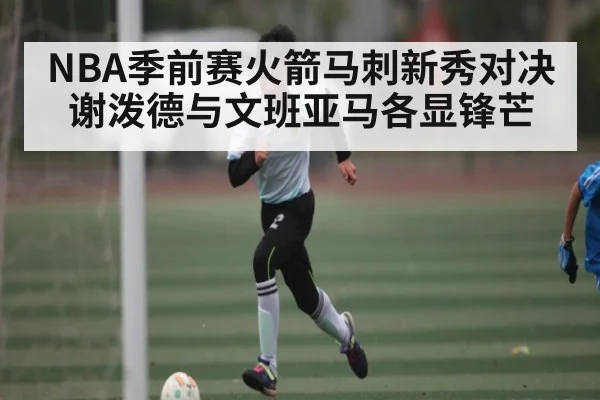NBA季前赛火箭马刺新秀对决 谢泼德与文班亚马各显锋芒